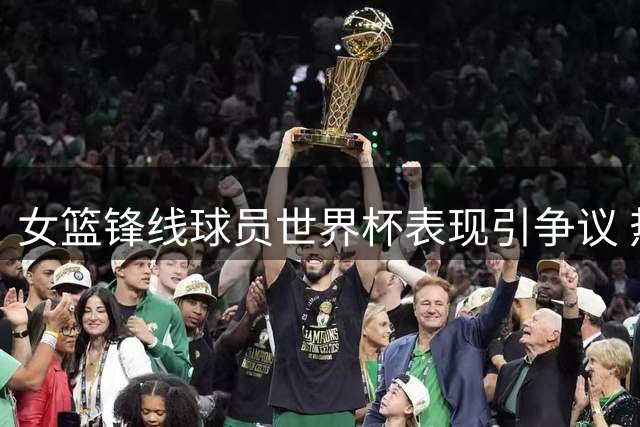 女篮锋线球员世界杯表现引争议 热身赛后状态持续低迷
