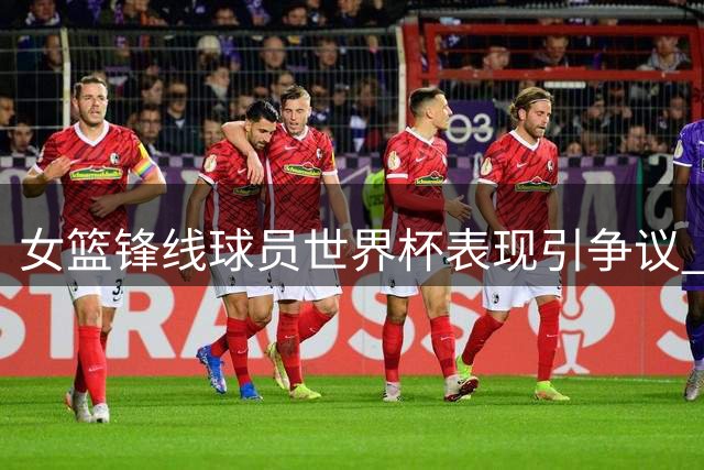 女篮锋线球员世界杯表现引争议 热身赛后状态持续低迷
