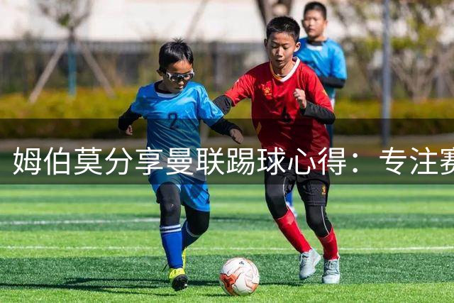 姆伯莫分享曼联踢球心得：专注赛场，直面压力
